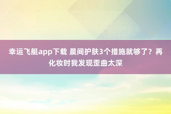 幸运飞艇app下载 晨间护肤3个措施就够了？再化妆时我发现歪曲太深