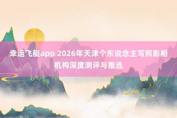 幸运飞艇app 2026年天津个东说念主写照影相机构深度测评与推选