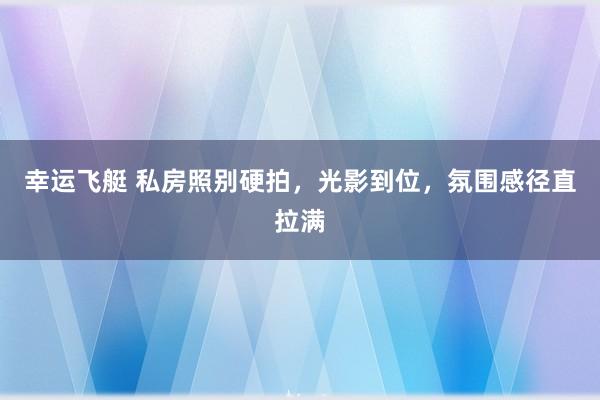 幸运飞艇 私房照别硬拍，光影到位，氛围感径直拉满