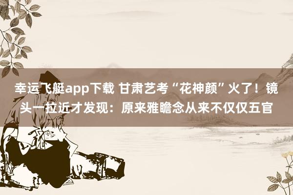 幸运飞艇app下载 甘肃艺考“花神颜”火了！镜头一拉近才发现：原来雅瞻念从来不仅仅五官