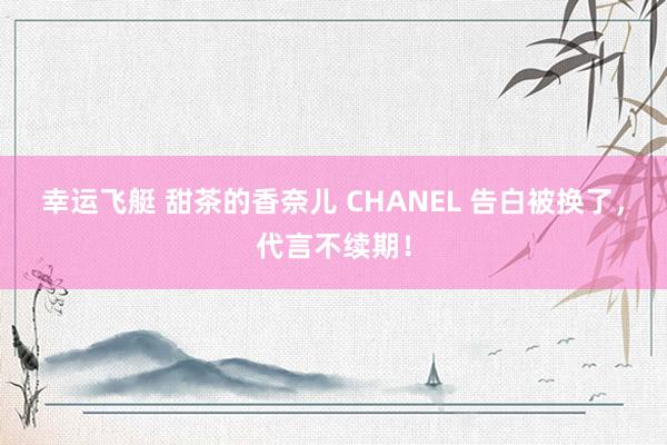 幸运飞艇 甜茶的香奈儿 CHANEL 告白被换了，代言不续期！
