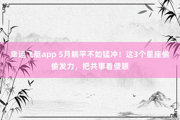 幸运飞艇app 5月躺平不如猛冲！这3个星座偷偷发力，把共事看傻眼