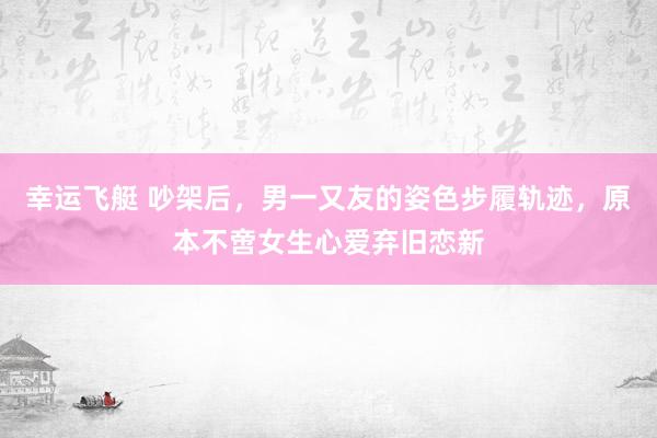 幸运飞艇 吵架后，男一又友的姿色步履轨迹，原本不啻女生心爱弃旧恋新