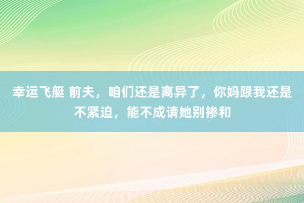 幸运飞艇 前夫，咱们还是离异了，你妈跟我还是不紧迫，能不成请她别掺和