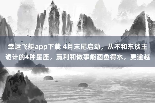 幸运飞艇app下载 4月末尾启动，从不和东谈主诡计的4种星座，赢利和做事能涸鱼得水，更逾越