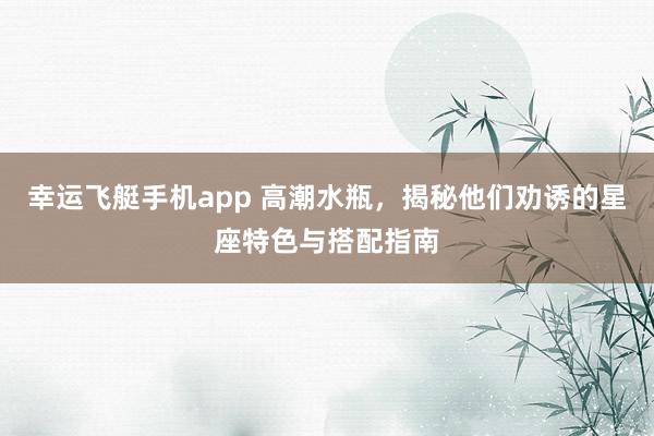 幸运飞艇手机app 高潮水瓶，揭秘他们劝诱的星座特色与搭配指南