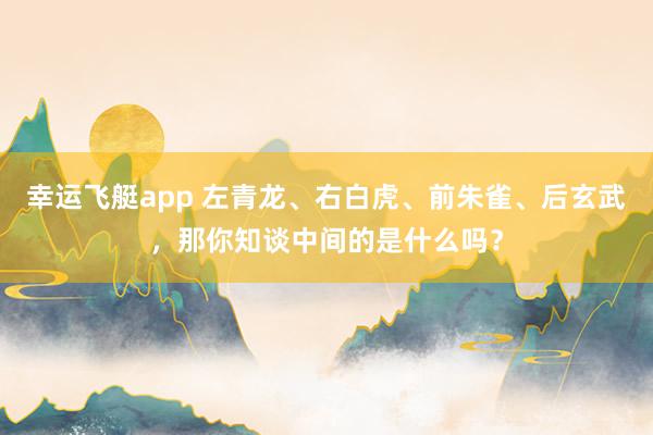幸运飞艇app 左青龙、右白虎、前朱雀、后玄武，那你知谈中间的是什么吗？
