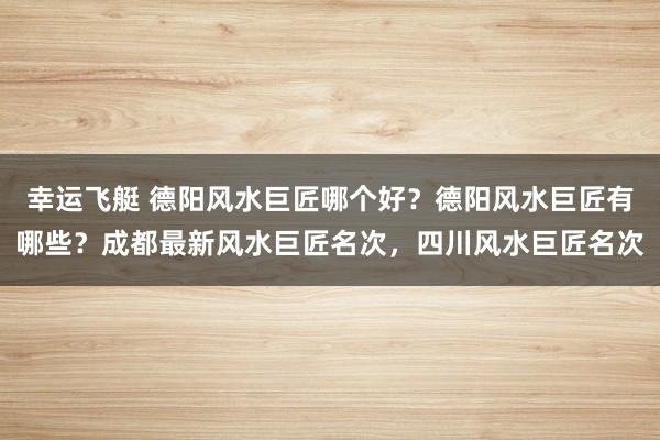 幸运飞艇 德阳风水巨匠哪个好？德阳风水巨匠有哪些？成都最新风水巨匠名次，四川风水巨匠名次