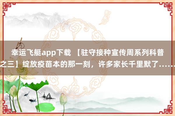 幸运飞艇app下载 【驻守接种宣传周系列科普之三】绽放疫苗本的那一刻，许多家长千里默了……