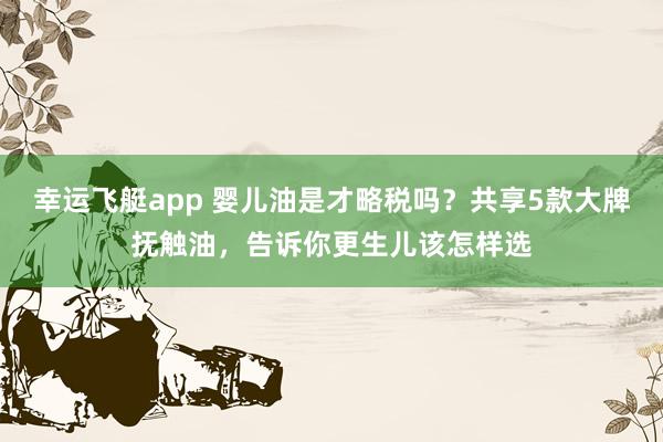 幸运飞艇app 婴儿油是才略税吗？共享5款大牌抚触油，告诉你更生儿该怎样选