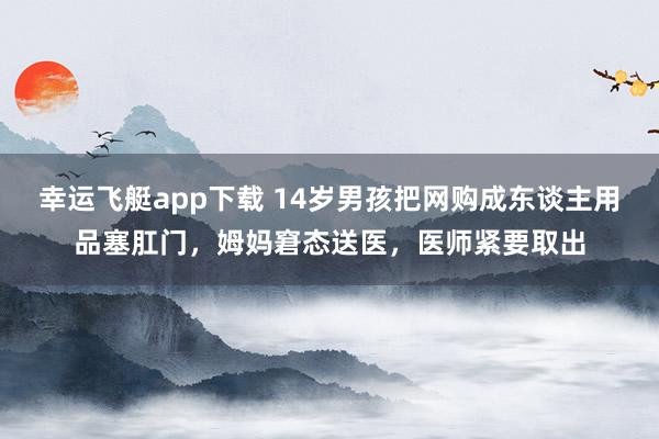 幸运飞艇app下载 14岁男孩把网购成东谈主用品塞肛门，姆妈窘态送医，医师紧要取出