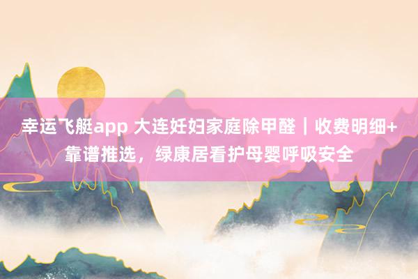 幸运飞艇app 大连妊妇家庭除甲醛｜收费明细+靠谱推选，绿康居看护母婴呼吸安全