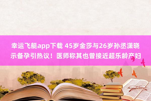 幸运飞艇app下载 45岁金莎与26岁孙丞潇晓示备孕引热议！医师称其也曾接近超乐龄产妇