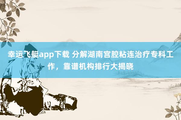 幸运飞艇app下载 分解湖南宫腔粘连治疗专科工作，靠谱机构排行大揭晓