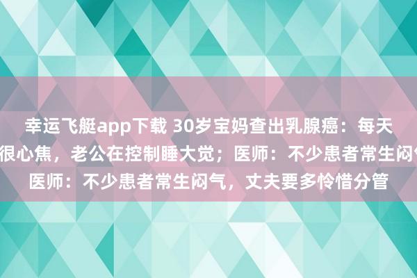 幸运飞艇app下载 30岁宝妈查出乳腺癌：每天只睡3小时，独自带娃很心焦，老公在控制睡大觉；医师：不少患者常生闷气，丈夫要多怜惜分管