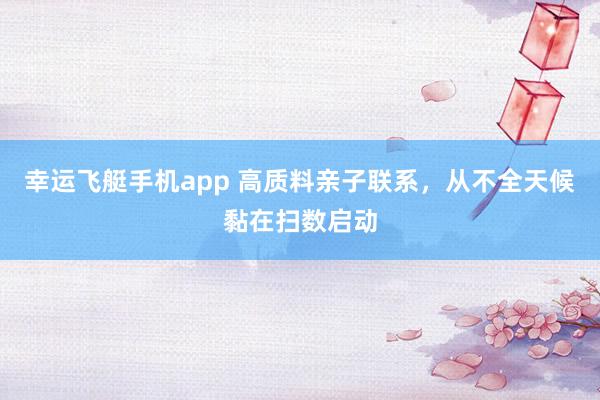 幸运飞艇手机app 高质料亲子联系，从不全天候黏在扫数启动
