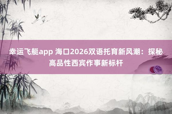 幸运飞艇app 海口2026双语托育新风潮：探秘高品性西宾作事新标杆