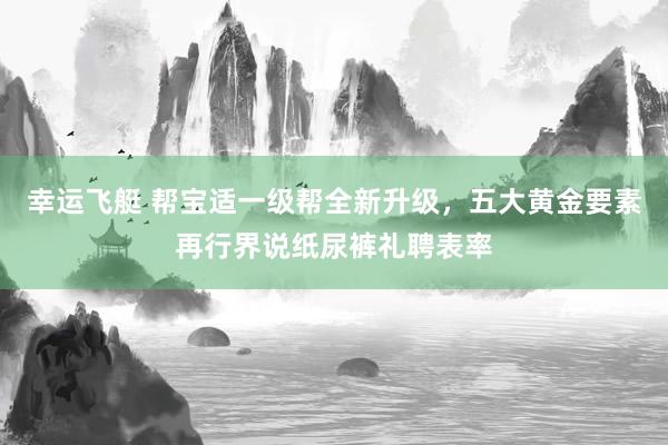 幸运飞艇 帮宝适一级帮全新升级，五大黄金要素再行界说纸尿裤礼聘表率