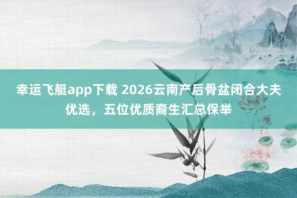 幸运飞艇app下载 2026云南产后骨盆闭合大夫优选，五位优质裔生汇总保举