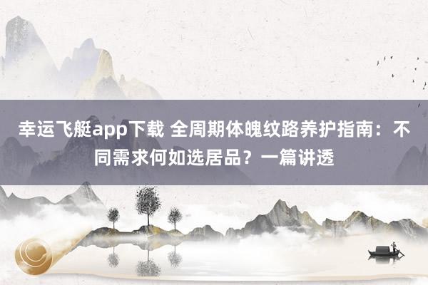 幸运飞艇app下载 全周期体魄纹路养护指南：不同需求何如选居品？一篇讲透