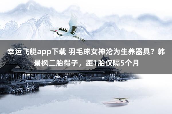幸运飞艇app下载 羽毛球女神沦为生养器具？韩景枫二胎得子，距1胎仅隔5个月