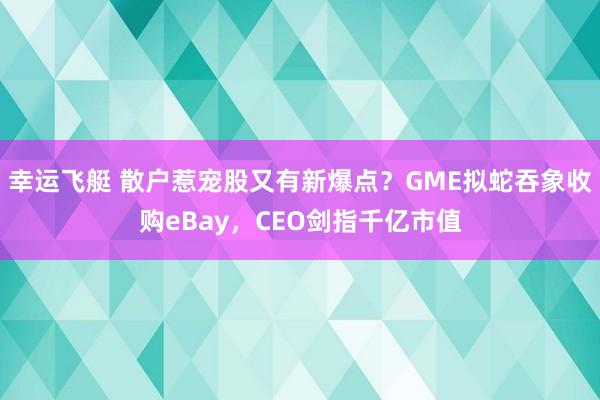 幸运飞艇 散户惹宠股又有新爆点？GME拟蛇吞象收购eBay，CEO剑指千亿市值