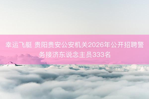 幸运飞艇 贵阳贵安公安机关2026年公开招聘警务接济东说念主员333名