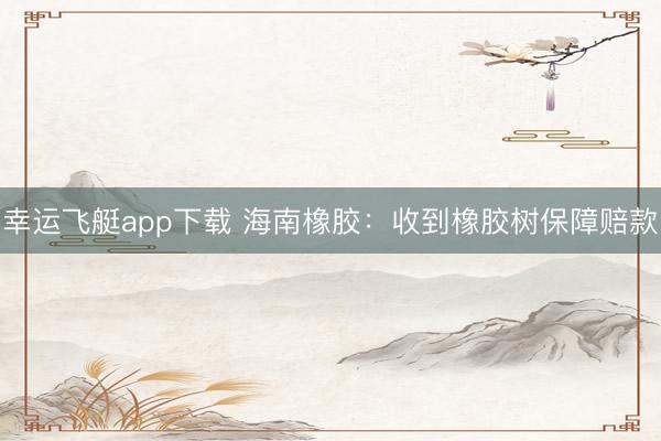 幸运飞艇app下载 海南橡胶：收到橡胶树保障赔款