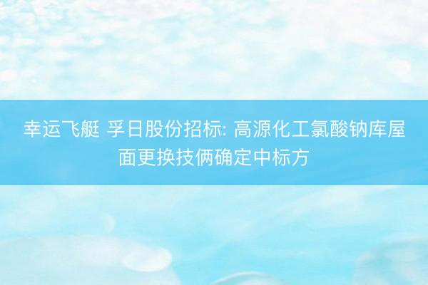 幸运飞艇 孚日股份招标: 高源化工氯酸钠库屋面更换技俩确定中标方