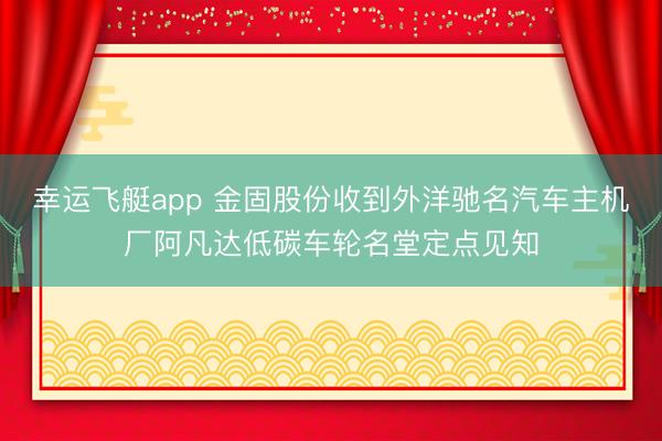幸运飞艇app 金固股份收到外洋驰名汽车主机厂阿凡达低碳车轮名堂定点见知