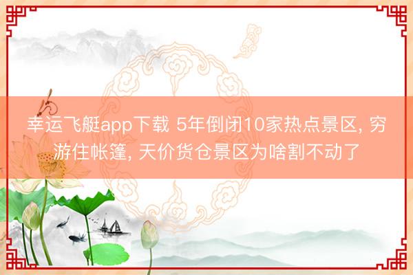 幸运飞艇app下载 5年倒闭10家热点景区， 穷游住帐篷， 天价货仓景区为啥割不动了