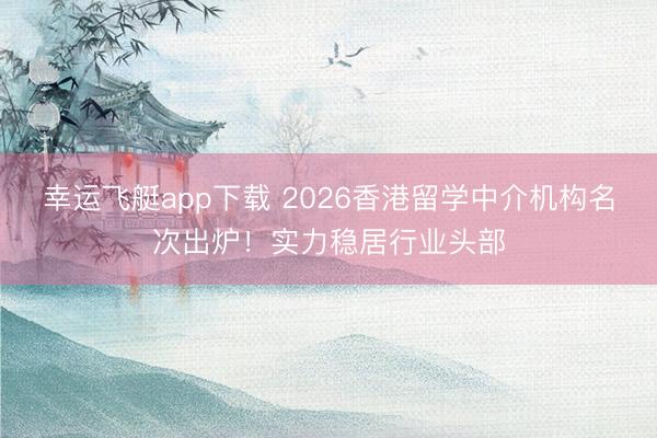 幸运飞艇app下载 2026香港留学中介机构名次出炉！实力稳居行业头部